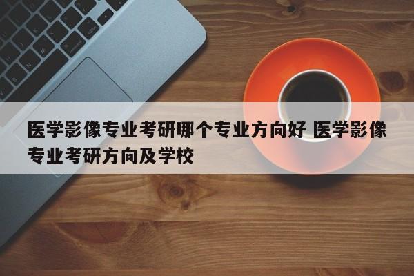 医学影像专业考研哪个专业方向好 医学影像专业考研方向及学校