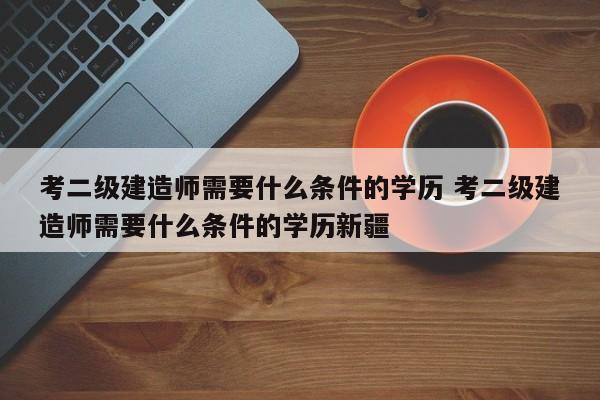 考二级建造师需要什么条件的学历 考二级建造师需要什么条件的学历新疆