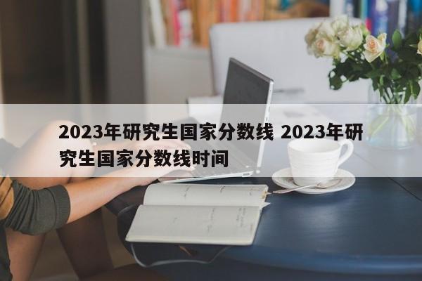 2023年研究生国家分数线 2023年研究生国家分数线时间