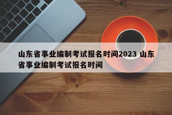 山东省事业编制考试报名时间2023 山东省事业编制考试报名时间